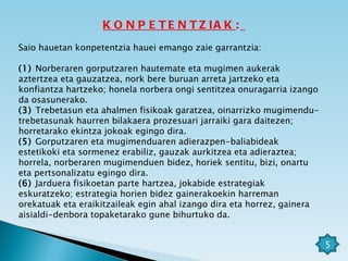 KONPETENTZIAK :   Saio hauetan konpetentzia hauei emango zaie garrantzia:   (1)  Norberaren gorputzaren hautemate eta mugimen aukerak aztertzea eta gauzatzea, nork bere buruan arreta jartzeko eta konfiantza hartzeko; honela norbera ongi sentitzea onuragarria izango da osasunerako. (3)  Trebetasun eta ahalmen fisikoak garatzea, oinarrizko mugimendu-trebetasunak haurren bilakaera prozesuari jarraiki gara daitezen; horretarako ekintza jokoak egingo dira. (5)  Gorputzaren eta mugimenduaren adierazpen-baliabideak estetikoki eta sormenez erabiliz, gauzak aurkitzea eta adieraztea; horrela, norberaren mugimenduen bidez, horiek sentitu, bizi, onartu eta pertsonalizatu egingo dira. (6)  Jarduera fisikoetan parte hartzea, jokabide estrategiak eskuratzeko; estrategia horien bidez gainerakoekin harreman orekatuak eta eraikitzaileak egin ahal izango dira eta horrez, gainera aisialdi-denbora topaketarako gune bihurtuko da. 5 