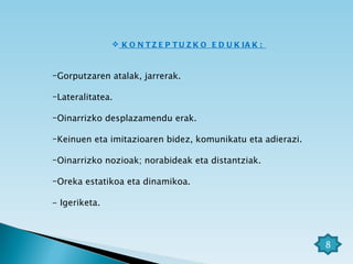 KONTZEPTUZKO EDUKIAK:  Gorputzaren atalak, jarrerak. Lateralitatea. Oinarrizko desplazamendu erak. Keinuen eta imitazioaren bidez, komunikatu eta adierazi. Oinarrizko nozioak; norabideak eta distantziak. Oreka estatikoa eta dinamikoa. - Igeriketa. 8 