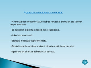 PROZEDURAZKO EDUKIAK :  -Artikulazioen mugikortasun hobea lortzeko ekintzak eta jokoak esperimentatu. -Bi eskuekin objektu ezberdinen erabilpena. -Joko lokomotoreak. -Espazio nozioak esperimentatu. -Orekak eta desorekak sortzen dituzten ekintzak burutu. -Igerilekuan ekintza ezberdinak burutu. 9 