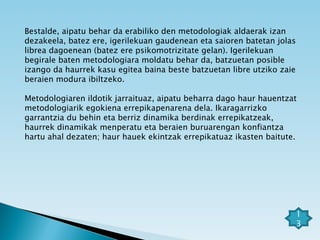 Bestalde, aipatu behar da erabiliko den metodologiak aldaerak izan dezakeela, batez ere, igerilekuan gaudenean eta saioren batetan jolas librea dagoenean (batez ere psikomotrizitate gelan). Igerilekuan begirale baten metodologiara moldatu behar da, batzuetan posible izango da haurrek kasu egitea baina beste batzuetan libre utziko zaie beraien modura ibiltzeko. Metodologiaren ildotik jarraituaz, aipatu beharra dago haur hauentzat metodologiarik egokiena errepikapenarena dela. Ikaragarrizko garrantzia du behin eta berriz dinamika berdinak errepikatzeak, haurrek dinamikak menperatu eta beraien buruarengan konfiantza hartu ahal dezaten; haur hauek ekintzak errepikatuaz ikasten baitute.  13 