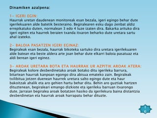 Dinamiken azalpena: 1- IGERI EGIN:  Haurrak uretan daudenean monitoreak esan bezala, igeri egingo behar dute igerilekuaren alde batetik besteraino. Begiralearen esku dago zenbat aldiz errepikatuko duten, normalean 3 edo 4 luze izaten dira. Bakarka arituko dira igeri egiten eta haurrek beraien txanda itxaron beharko dute uretara sartu ahal izateko. 2- BALOIA PASATZEN IGERI EGINAZ: Begiraleak esan bezala, haurrak bikoteka sartuko dira uretara igerilekuaren alde batean eta beste aldera arte joan behar dute elkarri baloia pasatuaz eta aldi berean igeri eginez.   3- AROAK URETARA BOTA ETA HAURRAK UR AZPITIK AROAK ATERA: Begiraleak kolore desberdinetako aroak botako ditu igerileku barrura, bitartean haurrak kanpoan egongo dira abisua emateko zain. Begiraleak txilibitua jotzen duenean haurrek uretara salto egingo dute eta haur bakoitzak ahalik eta aro gehien hartu behar ditu. Behin aro guztiak hartzen dituztenean, begiraleari emango dizkiote eta igerileku barruan itxarongo dute. Jarraian begiralea aroak botatzen hasiko da igerilekura baina distantzia desberdinetan eta haurrak aroak harrapatu behar dituzte. 16 
