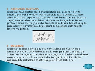 2- AZERIAREN BUZTANA: Irakasleak haur guztiei zapi bana banatuko die, zapi hori gerritik zintzilik ipini beharko dute. Ikasle bakoitza saiatu beharko da bere kideei buztanak (zapiak) lapurtzen baina aldi berean beraien buztana (zapia) zaindu behar dute. Baina zailtasun bat izango dute, ikasle guztiak lurrean eserita jolastuko dute eta ezin dituzte hankak mugitu. Ipurdia lurretik arrastatuko dute eskuekin lagunduaz alde batetik bestera mugitzeko.  3- BOLEIBOL: Irakasleak bi talde egingo ditu eta markatutako eremuaren alde banatan ipiniko du talde bakoitza eta lurrean jesartzeko esango die. Erdian sare bat egongo da baina lurrera pegatuta. Ikasleek ezin dituzte hankak mugitu eta eskuak erabili ahal izango dituzte. Partida bat jokatuko dute irakasleak adostutako puntuazioa lortu arte. 23 