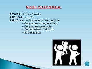ETAPA:   LH-ko 6.maila ZIKLOA:   3.zikloa ARLOAK:  -  Gorputzaren ezagupena - Gorputzaren mugimendua - Gorputzaren kontrola - Autonomiaren indartzea - Sozializazioa NORI ZUZENDUA : 1 