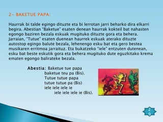 2- BAKETUE PAPA: Haurrak bi talde egingo dituzte eta bi lerrotan jarri beharko dira elkarri begira. Abestian “Baketue” esaten denean haurrak kokteil bat nahasten egongo baziren bezala eskuak mugituko dituzte gora eta behera. Jarraian, “Tutue” esaten duenean haurrek eskuak aterako dituzte autostop egingo balute bezala, lehenengo esku bat eta gero bestea musikaren erritmoa jarraituz. Eta bukatzeko “iele” entzuten dutenean, esku bat beste eskutik gora eta behera mugituko dute eguzkitako krema ematen egongo balirateke bezala.   Abestia:  Baketue tue papa baketue teu pa (Bis). Tutue tutue papa tutue tutue pa (Bis) iele iele iele ie iele iele iele ie (Bis). 29 