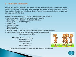 3- TRIKITIXA TRIKITIXA: Borobil bat osatuko dugu eta musika entzunaz batera mugimendu desberdinak egiten joango dira haurrak. Abestian bi aldiz errepikatzen denez, lehengo irakasleak egingo du haurrek ikus dezaten zer egin behar duten. Abestia aurrera doan heinean gorputz atal gehiago erabili behar dira. Abestian esaten dena pausuz pausu zer egin behar den jakiteko: - “Domino abanti” esatean -> Besoak luzatuko dituzte. - “Domino prego” -> Besoak tolestu sorbaldetara. - “Burua gora” -> Gorantz begiratu. - “Ipurdia atera”. - “Hankak okertu”. - “Begi bat itxi”. - “Mingaina atera”. - “Eskuak Eskegi” -> Besoak zintzilikatu baina gorputzetik bananduta. - “Denok oinez” -> Abestia bukatu arte eginiko pausu guztiak  Mantenduz oinez ibili. Abestia :  Trikitixa trikitixa trikitixa xa xa. domino abanti  trikitixa ….. domino prego…  Goian aipaturiko ordenan  abesten  dira abestia bukatu arte . 30 