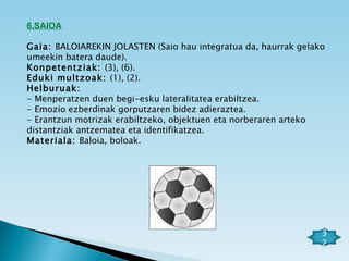6.SAIOA   Gaia:  BALOIAREKIN JOLASTEN (Saio hau integratua da, haurrak gelako umeekin batera daude). Konpetentziak:  (3), (6). Eduki multzoak:  (1), (2). Helburuak: - Menperatzen duen begi-esku lateralitatea erabiltzea. - Emozio ezberdinak gorputzaren bidez adieraztea. - Erantzun motrizak erabiltzeko, objektuen eta norberaren arteko distantziak antzematea eta identifikatzea. Materiala:  Baloia, boloak.   32 