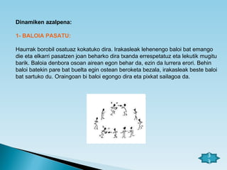 Dinamiken azalpena: 1- BALOIA PASATU: Haurrak borobil osatuaz kokatuko dira. Irakasleak lehenengo baloi bat emango die eta elkarri pasatzen joan beharko dira txanda errespetatuz eta lekutik mugitu barik. Baloia denbora osoan airean egon behar da, ezin da lurrera erori. Behin baloi batekin pare bat buelta egin ostean beroketa bezala, irakasleak beste baloi bat sartuko du. Oraingoan bi baloi egongo dira eta pixkat sailagoa da. 33 
