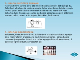 2- BALOIA BIKOTEKA ERAMAN: Haurrak bikote jarriko dira, eta bikote bakoitzak baloi bat izango du. Baloi hori leku batetik bestera mugitu behar dute baina baloia ezin da lurrera jausi. Baloia lurrera erortzen bada berriro hasieratik hasi beharko dute. Irakasleak esango du baloia gorputzaren zein alderekin eraman behar duten; adib: tripan, bekokian, bizkarrean … 3- BOLOAK BALOIAREKIN: Boloetara jolastuko dute baina baloiarekin. Irakasleak taldeak egingo ditu, materialaren arabera, eta talde txikietan banan-banan baloia botatzen joango dira. Lehiaketatxo bat egingo dute taldeen artean, 5 puntuak egiten dituenak irabazten du.      34 