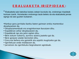 EBALUAKETA IRIZPIDEAK : *  Ebaluaketa saio bakoitza bukatu ostean burutuko da, ondorengo irizpideak kontuan izanik. Horretarako ondorengo taula beteko da eta ebaluaketa jarraia egingo da saio guztien bukaeran. Hankaz gora jarritako banku baten gainean oreka mantenduz  desplazatzen da. Desplazamenduak era eraginkorrean burutzen ditu. Espalderan zehar desplazatzen da. Espalderak igo eta jaitsi egiten ditu. Bere eskuin-ezkerra, aurrera-atzera joateko gai da. Bere gorputz atalak bereizten ditu. Gora eta behera eta gainetik eta azpitik mugitzeko gai da. Igerilekuan ondo moldatzen da. Jarraitzen du igerilekuko begiralearen aginduak.         35 