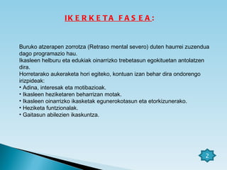 IKERKETA FASEA : Buruko atzerapen zorrotza (Retraso mental severo) duten haurrei zuzendua dago programazio hau. Ikasleen helburu eta edukiak oinarrizko trebetasun egokituetan antolatzen dira.  Horretarako aukeraketa hori egiteko, kontuan izan behar dira ondorengo irizpideak: Adina, interesak eta motibazioak. Ikasleen heziketaren beharrizan motak. Ikasleen oinarrizko ikasketak egunerokotasun eta etorkizunerako. Heziketa funtzionalak. Gaitasun abilezien ikaskuntza. 2 