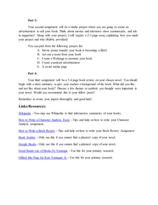 Part 3:
Your second assignment will be a media project where you are going to create an
advertisement to sell your book. Think about movies and television show commercials, and ads
in magazines! Along with your project, I will require a 2-3 page essay explaining how you made
your project and why (Rubric provided).
You can pick from the following project list:
A. Movie poster (maybe your book is becoming a film!)
B. Act out a scene from your book
C. Create a Webpage to promote your book
D. Create a podcast advertisement
E. A social media page
Part 4:
Your final assignment will be a 3-4 page book review on your chosen novel. You should
begin with a short summary or give your readers a background of the book. What did you like
and not like about your book? Discuss a few themes or symbols you thought were important in
your novel. Would you recommend this to your fellow peers?
Remember to revise your papers thoroughly and good luck!
Links/Resources:
Wikipedia - You may use Wikipedia to find information summaries of your books.
How to Write a Character Analysis Essay - Tips and help on how to write your Character
Analysis assignment.
How to Write a Book Review - Tips and help on how to write your Book Review Assignment
Book Archive - Only use this if you cannot find a physical copy of your novel.
Google Books - Only use this if you cannot find a physical copy of your novel.
Good Reads List of Books by Vonnegut - Use this for your primary research.
Offical Bio Page for Kurt Vonnegut Jr. - Use this for your primary research.
 