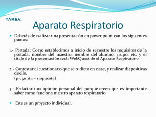 Aparato RespiratorioDeberás de realizar una presentación en power point con los siguientes puntos:1.- Portada: Como establecimos a inicio de semestre los requisitos de la portada, nombre del maestro, nombre del alumno, grupo, etc. y el titulo de la presentación será: WebQuest de el Aparato Respiratorio 2.- Contestar el cuestionario que se te dicto en clase, y realizar diapositivas de ello.(pregunta – respuesta)3.- Redactar una opinión personal del porque creen que es importante saber como funciona nuestro aparato respiratorio.Este es un proyecto individual. TAREA: 