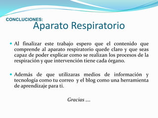 Aparato RespiratorioAl finalizar este trabajo espero que el contenido que comprende al aparato respiratorio quede claro y que seas capaz de poder explicar como se realizan los procesos de la respiración y que intervención tiene cada órgano. Además de que utilizaras medios de información y tecnología como tu correo  y el blog como una herramienta de aprendizaje para ti.Gracias ….CONCLUCIONES: 