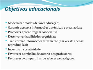 Objetivos educacionais Modernizar modos de fazer educação; Garantir acesso a informações autênticas e atualizadas; Promover aprendizagem cooperativa; Desenvolver habilidades cognitivas; Transformar informações ativamente (em vez de apenas reproduzi-las); Incentivar a criatividade; Favorecer o trabalho de autoria dos professores; Favorecer o compartilhar de saberes pedagógicos. 