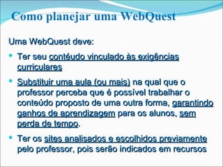 Como planejar uma WebQuest Uma WebQuest deve: Ter seu  contéudo vinculado às exigências curriculares Substituir uma aula (ou mais)  na qual que o professor perceba que é possível trabalhar o conteúdo proposto de uma outra forma,  garantindo ganhos de aprendizagem  para os alunos,  sem perda de tempo . Ter os  sites analisados e escolhidos previamente  pelo professor, pois serão indicados em recursos 