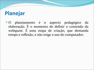 Planejar O planejamento é o aspecto pedagógico da elaboração. É o momento de definir o conteúdo da webquest. É uma etapa de criação, que demanda tempo e reflexão, e não exige o uso do computador. 
