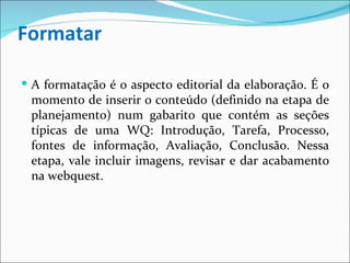 Formatar A formatação é o aspecto editorial da elaboração. É o momento de inserir o conteúdo (definido na etapa de planejamento) num gabarito que contém as seções típicas de uma WQ: Introdução, Tarefa, Processo, fontes de informação, Avaliação, Conclusão. Nessa etapa, vale incluir imagens, revisar e dar acabamento na webquest. 
