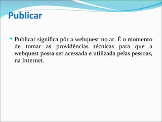 Publicar Publicar significa pôr a webquest no ar. É o momento de tomar as providências técnicas para que a webquest possa ser acessada e utilizada pelas pessoas, na Internet. 