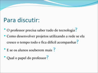 Para discutir: O professor precisa saber tudo de tecnologia ? Como desenvolver projetos utilizando a rede se ela cresce o tempo todo e fica difícil acompanhar ? E se os alunos souberem mais  ? Qual o papel do professor ? 