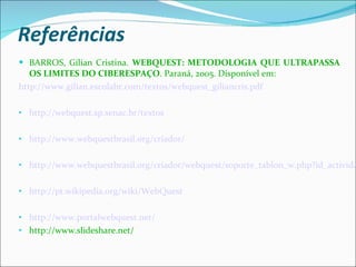 Referências BARROS, Gílian Cristina.  WEBQUEST: METODOLOGIA QUE ULTRAPASSA OS LIMITES DO CIBERESPAÇO . Paraná, 2005. Disponível em: http://www.gilian.escolabr.com/textos/webquest_giliancris.pdf http://webquest.sp.senac.br/textos http://www.webquestbrasil.org/criador/ http://www.webquestbrasil.org/criador/webquest/soporte_tablon_w.php?id_actividad=18725&id_pagina=1 http://pt.wikipedia.org/wiki/WebQuest http://www.portalwebquest.net/ http://www.slideshare.net/ 