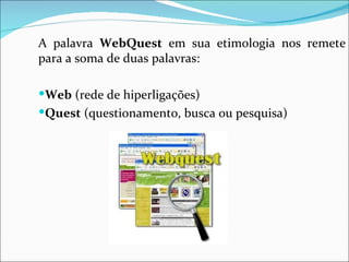 A palavra  WebQuest  em sua etimologia nos remete para a soma de duas palavras:   Web  (rede de hiperligações)  Quest  (questionamento, busca ou pesquisa)‏ 