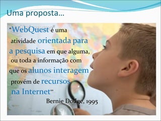Uma proposta… “ WebQuest  é uma atividade   orientada   para  a pesquisa  em que alguma, ou toda a informação com  que os  alunos interagem provém de  recursos na Internet ” Bernie Dodge, 1995 