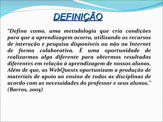 “ Defino como, uma metodologia que cria condições para que a aprendizagem ocorra, utilizando os recursos de interação e pesquisa disponíveis ou não na Internet de forma colaborativa. É uma oportunidade de realizarmos algo diferente para obtermos resultados diferentes em relação à aprendizagem de nossos alunos. Além de que, as WebQuests oportunizam a produção de materiais de apoio ao ensino de todas as disciplinas de acordo com as necessidades do professor e seus alunos.” (Barros, 2005)‏ DEFINIÇÃO 