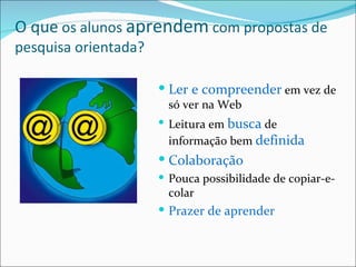 O que  os alunos  aprendem  com propostas de pesquisa orientada? Ler e compreender  em vez de só ver na Web Leitura em  busca  de informação bem  definida Colaboração Pouca possibilidade de copiar-e-colar Prazer de aprender 