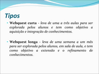 Tipos Webquest curta  -  leva de uma a três aulas para ser explorada pelos alunos e tem como objetivo a aquisição e integração de conhecimentos. Webquest longa  -  leva de uma semana a um mês para ser explorada pelos alunos, em sala de aula, e tem como objetivo a extensão e o refinamento de conhecimentos. 