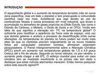 INTRODUÇÃO   O aquecimento global é o aumento da temperatura terrestre (não só numa zona específica, mas em todo o planeta) e tem preocupado a comunidade científica cada vez mais. Acredita-se que seja devido ao uso de combustíveis fósseis e outros processos em nível industrial, que levam à acumulação na atmosfera de gases propícios ao Efeito Estufa, tais como o Dióxido de Carbono, o Metano, o Óxido de Azoto e os CFCs. Vocês tem idéia do que significa a elevação em 1ºC na temperatura global? O suficiente para modificar a aparência da Terra vista do espaço, uma vez que derrete geleiras e acelera o processo de desertificação entre outras alterações. As temperaturas do planeta no futuro podem ser muito mais altas do que os cientistas previam originalmente se os novos modelos feitos por computador estiverem corretos, afirmaram anteontem pesquisadores. O Painel Intergovernamental sobre a Alteração Climática (IPCC) prevê um aumento nas temperaturas globais de 1,5 a 4,5 graus Celsius até o fim do século. Segundo os novos cálculos, no pior cenário, o aumento pode chegar a até 6ºC. O esforço mundial para evitar um caos climático tem se mostrado insuficiente e os jornais não tem dado o destaque que estas notícias alarmantes merecem. Então iremos pesquisar sobre este assunto agora!!!!! << voltar 