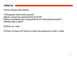 TAREFAS   Vamos realizar três tarefas.  1ª)Pesquisar sobre este assunto:  a)Qual a causa do aquecimento da terra?  b)Que conseqüências o aquecimento da Terra pode provocar?  c)Existe algo a fazer?  2ª)Criar um vídeo 3ª)Criar um blog com todos os dados da pesquisa e mais o vídeo. << voltar 