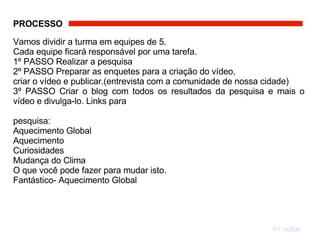 PROCESSO   Vamos dividir a turma em equipes de 5.  Cada equipe ficará responsável por uma tarefa.  1º PASSO Realizar a pesquisa  2º PASSO Preparar as enquetes para a criação do vídeo,  criar o vídeo e publicar.(entrevista com a comunidade de nossa cidade)  3º PASSO Criar o blog com todos os resultados da pesquisa e mais o vídeo e divulga-lo. Links para  pesquisa: Aquecimento Global Aquecimento Curiosidades Mudança do Clima O que você pode fazer para mudar isto. Fantástico- Aquecimento Global << voltar 