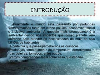INTRODUÇÃO
Atualmente o mundo está passando por profundas
transformações tanto em cunho político, econômico, social
e inclusive ambiental. A questão mais preocupante é a
ambiental devido aos impactos que nosso planeta vem
sofrendo para atender às necessidades de mais de seis
bilhões de habitantes.
A cada dia que passa percebemos as drásticas
mudanças como aumento de temperatura, derretimento
das geleiras, tornados, entre outros.
Vamos compreender mais sobre essa questão tão
preocupante.
 