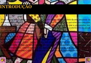 Nesta oficina procuraremos traçar o percurso de uma linha contemporânea da arte, ancorada na discussão de elementos que a configuram. Faremos uma introdução ao universo dos conceitos ligados à produção artística nos meios eletrônicos e digitais, mostrando que o computador traz não apenas novas ferramentas, mas um novo pensamento para o LER, o CONTEXTUALIZAR e o FAZER ARTÍSTICO na escola.  Iniciaremos nossa navegação artística nesta Webquest que tem como objetivo:  direcionar nossas atividades neste primeiro encontro, numa perspectiva de unir ARTE e TECNOLOGIA no cotidiano escolar. Juntos vamos discutir um pouco sobre Pop-Art através da leitura e releitura animada. O  Pop-Art  surgiu no final dos anos 50. Mas,  o que será Pop-Art  ? Quem é o pintor pernambucano, considerado o  maior expoente desse estilo de arte no Brasil ? Quais as características do seu traço? Que tipo de formas e/ou figuras estão presentes em seus quadros? 