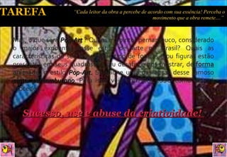 Mas, o que será  Pop-Art  ? Quem é o pintor pernambuco, considerado o maior expoente desse estilo de arte no Brasil? Quais as características do seu traço? Que tipo de formas e/ou figuras estão presentes em seus quadros?  O seu desafio é nos mostrar, de  forma animada ,  o estilo  Pop-Art.  Selecione uma das obras desse famoso  pintor pernambucano . Para isso, veja em PROCESSO como deverá proceder... Sucesso, use e abuse da criatividade!  “ Cada leitor da obra a percebe de acordo com sua essência! Perceba o movimento que a obra remete....”  