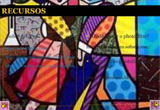 Sobre Art-Pop http://www.britto.com/ http://www.romerobritto.com.br/index2.htm http://www.pitoresco.com.br/espelho/valeapena/romerobrito/romerobrito.htm Onde baixar o photofiltre?  http://photofiltre.en.softonic.com/ Tutoriais do photofiltre e do Impress?  http://arteformacao.blogspot.com 