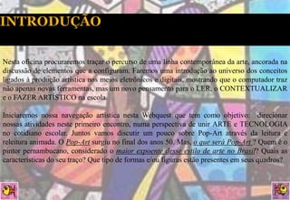 Nesta oficina procuraremos traçar o percurso de uma linha contemporânea da arte, ancorada na
discussão de elementos que a configuram. Faremos uma introdução ao universo dos conceitos
ligados à produção artística nos meios eletrônicos e digitais, mostrando que o computador traz
não apenas novas ferramentas, mas um novo pensamento para o LER, o CONTEXTUALIZAR
e o FAZER ARTÍSTICO na escola.

Iniciaremos nossa navegação artística nesta Webquest que tem como objetivo: direcionar
nossas atividades neste primeiro encontro, numa perspectiva de unir ARTE e TECNOLOGIA
no cotidiano escolar. Juntos vamos discutir um pouco sobre Pop-Art através da leitura e
releitura animada. O Pop-Art surgiu no final dos anos 50. Mas, o que será Pop-Art ? Quem é o
pintor pernambucano, considerado o maior expoente desse estilo de arte no Brasil? Quais as
características do seu traço? Que tipo de formas e/ou figuras estão presentes em seus quadros?
 