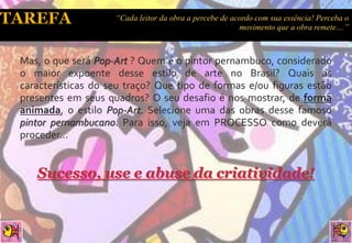 “Cada leitor da obra a percebe de acordo com sua essência! Perceba o
                                                        movimento que a obra remete....”



Mas, o que será Pop-Art ? Quem é o pintor pernambuco, considerado
o maior expoente desse estilo de arte no Brasil? Quais as
características do seu traço? Que tipo de formas e/ou figuras estão
presentes em seus quadros? O seu desafio é nos mostrar, de forma
animada, o estilo Pop-Art. Selecione uma das obras desse famoso
pintor pernambucano. Para isso, veja em PROCESSO como deverá
proceder...


   Sucesso, use e abuse da criatividade!
 