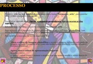 1.   Primeiro crie no seu notebook uma pasta com o nome “formacao_arte”, para guardar
     todas as suas produções e pesquisas;

1.   Pesquise na internet sobre Pop-Art e o expoente pernambucano. Veja em recursos os sites
     sugeridos;
2.   Selecione uma das obras e copie na sua pasta “formacao_arte,
3.   Para animar a obra escolhida do pintor pernambucano, use o software “photofiltre (um
     editor de imagens digitais gratuito) e o Impress (editor de apresentação free.
4.   Para facilitar a execução da tarefa, sugerimos que:


      ▪      Abra o editor de imagem photofiltre e recorte a imagem, salvando cada parte da
            imagem na pasta Formação Arte; (caso não tenha no seu notebook, veja em recurso o
            link para download

      ▪     Agora, abra o editor de apresentação Impress :
          ▪ Arquivo-> novo
          ▪ Arquivo-> salvar como-> nomear o arquivo com seu nome e escola-> salvar dentro da
            sua pasta formação_arte;
 