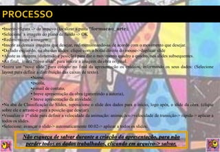 •Inserir->figura -> do arquivo (localizar a pasta “formacao_arte);
•Selecione a imagem do plano de fundo -> OK
•Redimensione a imagem;
•Inserir as demais imagens que desejar, redimensionando-as de acordo com o movimento que desejar.
•Do lado esquerdo, na aba dos slides: clique com o botão direito do mouse->duplicar slide
•Ajuste as imagens (dimensão e posição) para dar o movimento quadro a quadro, nos slides subsequentes.
•Ao final, insira “novo slide” para inserir a imagem da obra original.
•Insira um “novo slide” para colocar no final da apresentação os créditos, informando os seus dados: (Selecione
layout para definir a distribuição das caixas de texto).
                 •Nome,
                 •escola,
                 •e-mail de contato,
                 • breve apresentação da obra (garantindo a autoria),
                 • breve apresentação da atividade.
•Na aba de Classificação de Slides, reposicione o slide dos dados para o início, logo após, o slide da obra. (clique
sobre ele e arraste-o para a posição que desejar).
•Visualize o 1º slide para definir a velocidade da animação: animações->velocidade de transição-> rápida-> aplicar a
todos os slides.
•Selecione: avançar o slide-> automaticamente 00:02-> aplicar a todos os slides.

           Não esqueça de salvar durante a criação da apresentação, para não
            perder todos os dados trabalhados, clicando em arquivo-> salvar.
 