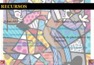 Sobre   Art-Pop                         Onde baixar o photofiltre?

http://www.britto.com/                http://photofiltre.en.softonic.com/

http://www.romerobritto.com.br/ind
ex2.htm                                  Tutoriais do photofiltre e do
                                          Impress?
http://www.pitoresco.com.br/espelho
/valeapena/romerobrito/romerobrito.
htm                                   http://arteformacao.blogspot.com
 