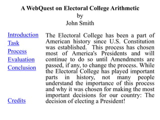 A WebQuest on Electoral College Arithmetic
                        by
                    John Smith
Introduction   The Electoral College has been a part of
Task           American history since U.S. Constitution
               was established. This process has chosen
Process        most of America's Presidents and will
Evaluation     continue to do so until Amendments are
Conclusion     passed, if any, to change the process. While
               the Electoral College has played important
               parts in history, not many people
               understand the importance of this process
               and why it was chosen for making the most
               important decisions for our country: The
Credits        decision of electing a President!
 