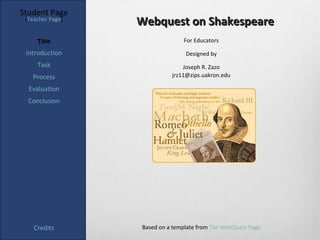 Student Page
 [Teacher Page]
                  Webquest on Shakespeare
     Title                      For Educators

 Introduction                    Designed by
     Task                       Joseph R. Zazo
   Process                  jrz11@zips.uakron.edu

  Evaluation
  Conclusion




    Credits       Based on a template from The WebQuest Page
 