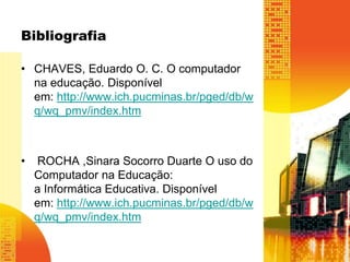 Bibliografia 
• CHAVES, Eduardo O. C. O computador 
na educação. Disponível 
em: http://www.ich.pucminas.br/pged/db/w 
q/wq_pmv/index.htm 
• ROCHA ,Sinara Socorro Duarte O uso do 
Computador na Educação: 
a Informática Educativa. Disponível 
em: http://www.ich.pucminas.br/pged/db/w 
q/wq_pmv/index.htm 
