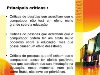 Principais críticas : 
• Críticas de pessoas que acreditam que o 
computador não terá um efeito muito 
grande sobre a educação 
• Críticas de pessoas que acreditam que o 
computador poderá ter um efeito muito 
poderoso sobre a educação, mas que 
possa causar um efeito desastroso; 
• Críticas de pessoas que até acham que o 
computador possa ter efeitos positivos, 
mas que acreditam que sua introdução na 
educação, neste momento, num país 
como Brasil, não deve ser prioritárias. 
 