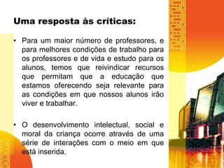 Uma resposta às críticas: 
• Para um maior número de professores, e 
para melhores condições de trabalho para 
os professores e de vida e estudo para os 
alunos, temos que reivindicar recursos 
que permitam que a educação que 
estamos oferecendo seja relevante para 
as condições em que nossos alunos irão 
viver e trabalhar. 
• O desenvolvimento intelectual, social e 
moral da criança ocorre através de uma 
série de interações com o meio em que 
está inserida. 
 