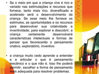 • Se o meio em que a criança vive é rico e 
variado nas estimulações e recursos que 
fornece, tanto mais rico, diversificado e 
acelerado será o desenvolvimento da 
criança. Se esse meio lhe fornece os 
estímulos, as oportunidades e os recursos 
para desenvolver sua criatividade e 
inventividade, para explorar e descobrir, a 
criança certamente desenvolverá 
características intelectuais e formas de 
pensar que favorecerão o pensamento 
criativo, exploratório, inventivo. 
• a criança muito cedo aprende a entender 
e a articular o que é pensamento 
mecânico e o que não é. Isso lhe poderá 
permitir, escolher a forma de pensamento 
mais adequada para resolver problemas. 
 