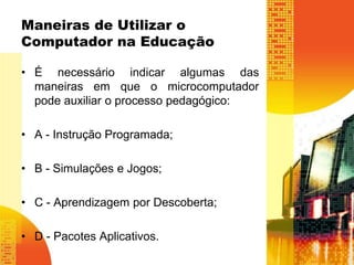Maneiras de Utilizar o 
Computador na Educação 
• É necessário indicar algumas das 
maneiras em que o microcomputador 
pode auxiliar o processo pedagógico: 
• A - Instrução Programada; 
• B - Simulações e Jogos; 
• C - Aprendizagem por Descoberta; 
• D - Pacotes Aplicativos. 
 