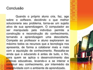 Conclusão 
Quando o próprio aluno cria, faz, age 
sobre o software, decidindo o que melhor 
solucionaria seu problema, torna-se um sujeito 
ativo de sua aprendizagem. O computador ao 
ser manipulado pelo indivíduo permite a 
construção e reconstrução do conhecimento, 
tornando a aprendizagem uma descoberta. 
Compete ao professor e aluno explorarem ao 
máximo todos os recursos que a tecnologia nos 
apresenta, de forma a colaborar mais e mais 
com a aquisição de conhecimento. Ressalta-se 
ainda que o educando é antes de tudo, o fim, 
para quem se aplica o desenvolvimento das 
práticas educativas, levando-o a se inteirar e 
construir seu conhecimento, por intermédio da 
interatividade com o ambiente de aprendizado. 
 