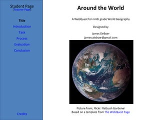 Around the World Student Page Title Introduction Task Process Evaluation Conclusion Credits [ Teacher Page ] A WebQuest for ninth grade World Geography Designed by James DeBoer [email_address] Picture from; Flickr: Flatbush Gardener Based on a template from  The  WebQuest  Page 